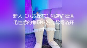 新人《八戒探花》酒店约嫖逼毛性感的兼职妹洗完鸳鸯浴开干