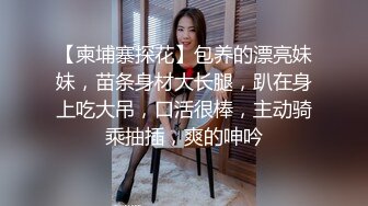 【柬埔寨探花】包养的漂亮妹妹，苗条身材大长腿，趴在身上吃大吊，口活很棒，主动骑乘抽插，爽的呻吟