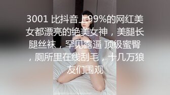 3001 比抖音上99%的网红美女都漂亮的绝美女神，美腿长腿丝袜，罕见露逼 顶级蜜臀，厕所里在线刮毛，十几万狼友们围观