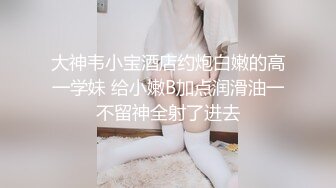 大神韦小宝酒店约炮白嫩的高一学妹 给小嫩B加点润滑油一不留神全射了进去