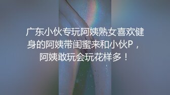 广东小伙专玩阿姨熟女喜欢健身的阿姨带闺蜜来和小伙P，阿姨敢玩会玩花样多！