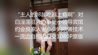 “主人的J8越吃越上瘾啊”对白淫荡驻外办事处小领导宾馆约会良家人妻小少妇吹箫技术一流边自慰边口交1080P原版