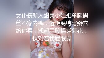 女仆装新人甜美小姐姐单腿黑丝不穿内裤，近距离特写掰穴给你看，翘起屁股揉搓菊花，快对着我屁眼操