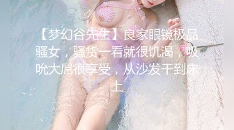 【梦幻谷先生】良家眼镜极品骚女，骚货一看就很饥渴，吸吮大屌很享受，从沙发干到床上