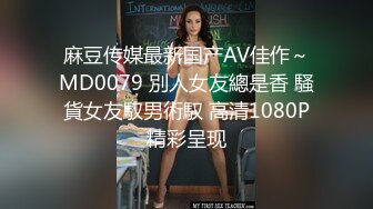 麻豆传媒最新国产AV佳作～MD0079 別人女友總是香 騷貨女友馭男術馭 高清1080P精彩呈现