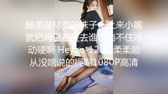 腿美身材美的妹子一上来小嘴就把鸡巴吞进去谁也挡不住冲动硬啊 Heyzo-1265 柔柔顺从没啥说的操啊1080P高清