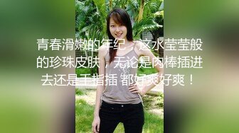 青春滑嫩的年纪，这水莹莹般的珍珠皮肤，无论是肉棒插进去还是手指插 都好爽好爽！