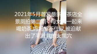 2021年5月首发最新奶茶店全景厕拍第二期--母女两一起来喝奶茶,妈妈憋不住尿,被迫献出了毛茸茸的大黑穴