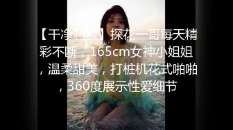 【干净利索】探花一哥每天精彩不断，165cm女神小姐姐，温柔甜美，打桩机花式啪啪，360度展示性爱细节