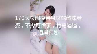 170大长腿模特身材的韵味老婆，不操可惜了，特写逼逼，道具自慰