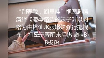 “别弄我，翘里哇”视图剧情演绎《凌辱路边的妹子》以问路为由搭讪JK服嫩妹强行拖拽车上打晕玩弄醒来后嗷嗷叫BB极粉