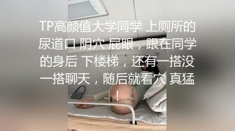 TP高颜值大学同学 上厕所的尿道口 阴穴 屁眼，跟在同学的身后 下楼梯，还有一搭没一搭聊天，随后就看穴 真猛！