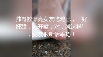 帅哥教漂亮女友吃鸡巴，‘好好舔，张开嘴，对，就这样’，女友很听话乖巧！