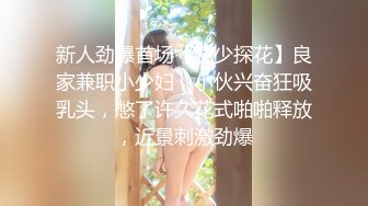 新人劲爆首场【四少探花】良家兼职小少妇，小伙兴奋狂吸乳头，憋了许久花式啪啪释放，近景刺激劲爆