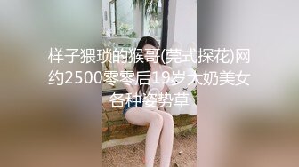 样子猥琐的猴哥(莞式探花)网约2500零零后19岁大奶美女各种姿势草