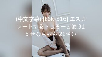 (中文字幕) [ESK-316] エスカレートするドしろーと娘 316 せなちゃん 21さい