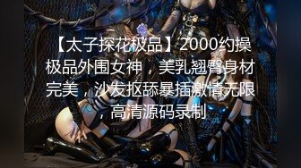 【太子探花极品】2000约操极品外围女神，美乳翘臀身材完美，沙发抠舔暴插激情无限，高清源码录制