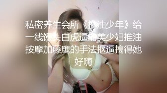 私密养生会所《推油少年》给一线馒头白虎逼的美少妇推油按摩加藤鹰的手法抠逼搞得她好嗨