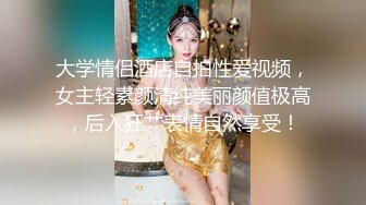 大学情侣酒店自拍性爱视频，女主轻素颜清纯美丽颜值极高，后入狂艹表情自然享受！