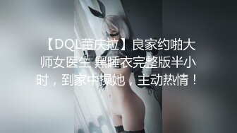 【DQL董庆拉】良家约啪大师女医生 黑睡衣完整版半小时，到家中操她，主动热情！