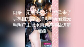 肉感十足的美女床上性欲来了手机自拍勾引帅哥来玩爱爱无毛阴户里骚水直流肉棒插进解痒痒