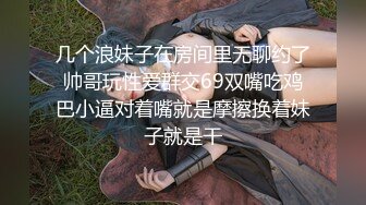 几个浪妹子在房间里无聊约了帅哥玩性爱群交69双嘴吃鸡巴小逼对着嘴就是摩擦换着妹子就是干