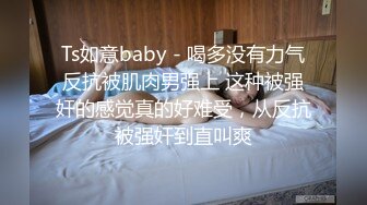 Ts如意baby - 喝多没有力气反抗被肌肉男强上 这种被强奸的感觉真的好难受，从反抗被强奸到直叫爽