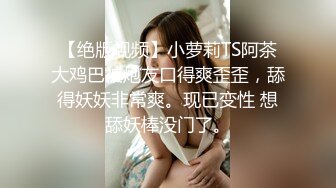 【绝版视频】小萝莉TS阿茶大鸡巴被炮友口得爽歪歪，舔得妖妖非常爽。现已变性 想舔妖棒没门了。