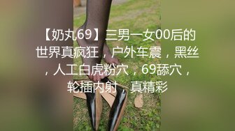 【奶丸69】三男一女00后的世界真疯狂，户外车震，黑丝，人工白虎粉穴，69舔穴，轮插内射，真精彩