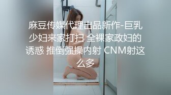 麻豆传媒代理出品新作-巨乳少妇来家打扫 全裸家政妇的诱惑 推倒强操内射 CNM射这么多