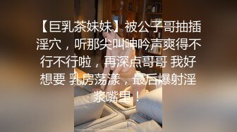 【巨乳茶妹妹】被公子哥抽插淫穴，听那尖叫呻吟声爽得不行不行啦，再深点哥哥 我好想要 乳房荡漾，最后爆射淫浆嘴里！