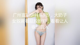 广州富姐伊轩系列9，大奶子女奴撅着屁股扮狗，看着让人很想后入