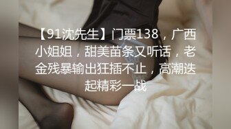 【91沈先生】门票138，广西小姐姐，甜美苗条又听话，老金残暴输出狂插不止，高潮迭起精彩一战