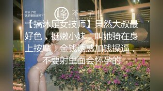 【搞沐足女技师】果然大叔最好色，挺嫩小妹，叫她骑在身上按摩，金钱诱惑加钱操逼，不要射里面会怀孕的