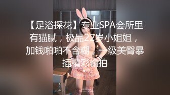 【足浴探花】专业SPA会所里有猫腻，极品22岁小姐姐，加钱啪啪不含糊，一级美臀暴插精彩偷拍