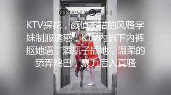 KTV探花，颜值不错的风骚学妹制服诱惑，KTV内扒下内裤抠她逼，酒瓶子插她，温柔的舔弄鸡巴，暴力后入真骚