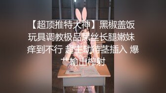 【超顶推特大神】黑椒盖饭 玩具调教极品黑丝长腿嫩妹 痒到不行 超主动待茎插入 爆艹输出榨射