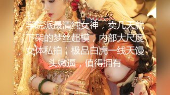 学院派最清纯女神，卖几天就下架的梦丝超模，内部大尺度女体私拍，极品白虎一线天馒头嫩逼，值得拥有