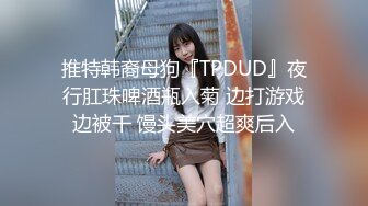 推特韩裔母狗『TPDUD』夜行肛珠啤酒瓶入菊 边打游戏边被干 馒头美穴超爽后入