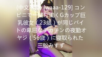 (中文字幕) [waaa-129] コンビニで一緒に働くGカップ巨乳彼女（23歳）が同じバイトの卑屈なデカチンの夜勤オヤジ（56歳）に寝取られた 三舩みすず