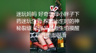 迷玩妈妈 好奇恋母小胖子下药迷玩生母 探索出生时的神秘裂缝 紧张又刺激生怕摸醒了 指奸里面很滑