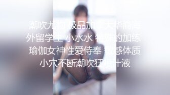 潮吹尤物 极品加拿大华裔海外留学生 小水水 特殊的加练 瑜伽女神性爱侍奉 敏感体质小穴不断潮吹狂喷汁液