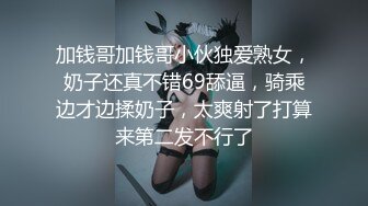 加钱哥加钱哥小伙独爱熟女，奶子还真不错69舔逼，骑乘边才边揉奶子，太爽射了打算来第二发不行了