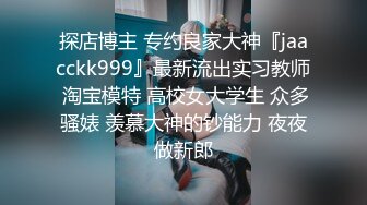 探店博主 专约良家大神『jaacckk999』最新流出实习教师 淘宝模特 高校女大学生 众多骚婊 羡慕大神的钞能力 夜夜做新郎