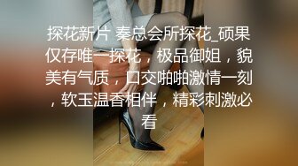 探花新片 秦总会所探花_硕果仅存唯一探花，极品御姐，貌美有气质，口交啪啪激情一刻，软玉温香相伴，精彩刺激必看