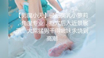 【男魔小天】极品美乳小萝莉，角度专业，抠穴后入近景展示，大屌猛男干得嫩妹求饶到高潮