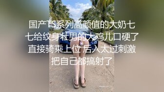 国产TS系列高颜值的大奶七七给纹身壮男的大鸡儿口硬了直接骑乘上位 后入太过刺激把自己都搞射了